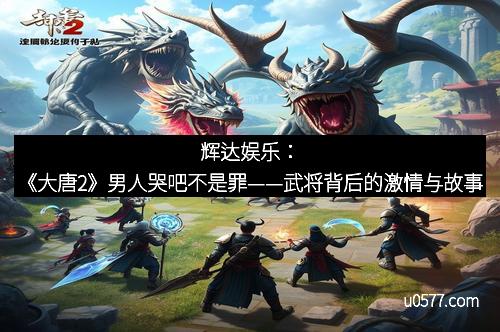 辉达娱乐：《大唐2》男人哭吧不是罪——武将背后的激情与故事